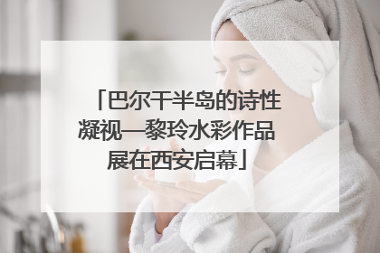 巴尔干半岛的诗性凝视—黎玲水彩作品展在西安启幕
