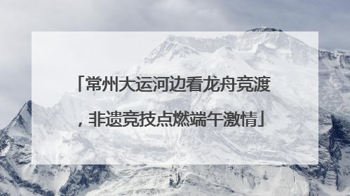 常州大运河边看龙舟竞渡，非遗竞技点燃端午激情