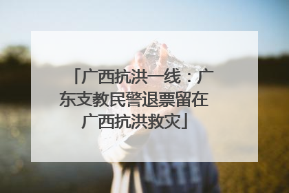 广西抗洪一线：广东支教民警退票留在广西抗洪救灾