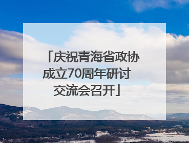 庆祝青海省政协成立70周年研讨交流会召开
