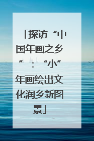 探访“中国年画之乡”：“小”年画绘出文化润乡新图景