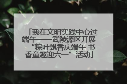 我在文明实践中心过端午——武陵源区开展“粽叶飘香庆端午 书香童趣迎六一”活动