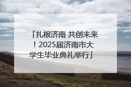 扎根济南 共创未来！2025届济南市大学生毕业典礼举行