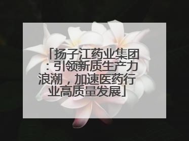 扬子江药业集团：引领新质生产力浪潮，加速医药行业高质量发展