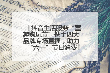 抖音生活服务“童趣购玩节”携手四大品牌专场直播，助力“六一”节日消费