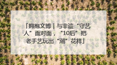 拥抱文博｜与非遗“守艺人”面对面，“10后”把老手艺玩出“潮”花样