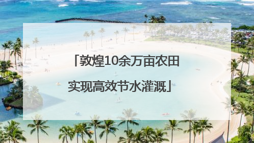 敦煌10余万亩农田实现高效节水灌溉