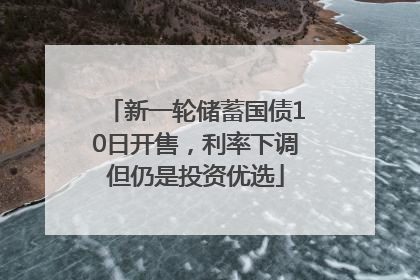 新一轮储蓄国债10日开售，利率下调但仍是投资优选