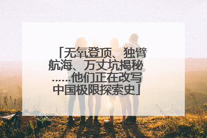 无氧登顶、独臂航海、万丈坑揭秘……他们正在改写中国极限探索史