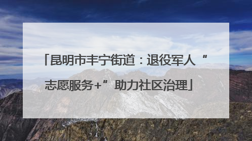 昆明市丰宁街道：退役军人“志愿服务+”助力社区治理