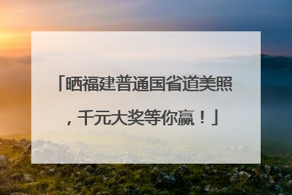 晒福建普通国省道美照，千元大奖等你赢！