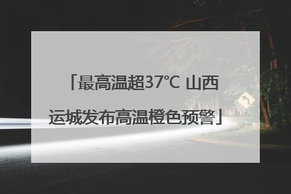 最高温超37℃ 山西运城发布高温橙色预警