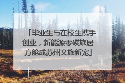 毕业生与在校生携手创业，新能源零碳旅居方舱成苏州文旅新宠
