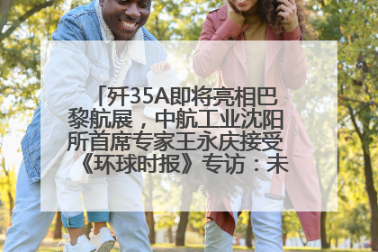 歼35A即将亮相巴黎航展，中航工业沈阳所首席专家王永庆接受《环球时报》专访：未来数量可以有很多