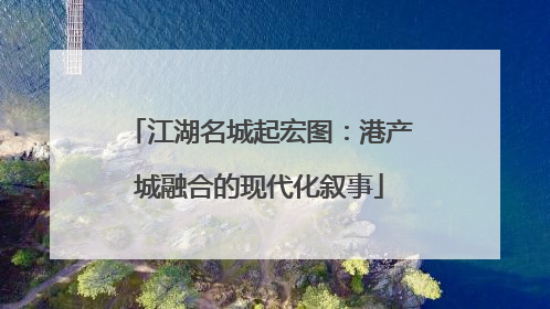 江湖名城起宏图：港产城融合的现代化叙事