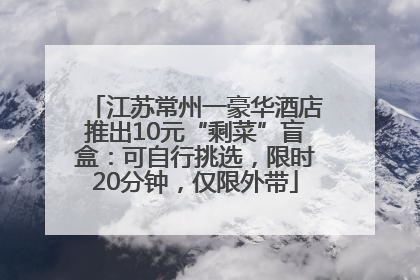 江苏常州一豪华酒店推出10元“剩菜”盲盒：可自行挑选，限时20分钟，仅限外带