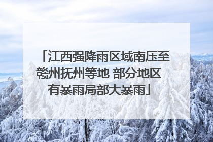 江西强降雨区域南压至赣州抚州等地 部分地区有暴雨局部大暴雨