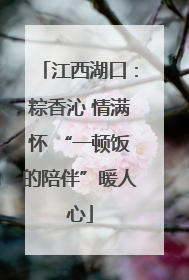 江西湖口：粽香沁 情满怀 “一顿饭的陪伴”暖人心