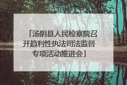 汤阴县人民检察院召开趋利性执法司法监督专项活动推进会
