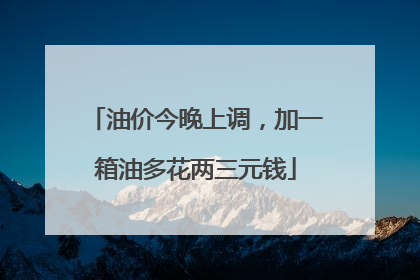 油价今晚上调，加一箱油多花两三元钱