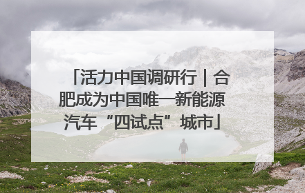 活力中国调研行｜合肥成为中国唯一新能源汽车“四试点”城市
