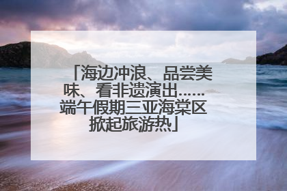 海边冲浪、品尝美味、看非遗演出……端午假期三亚海棠区掀起旅游热