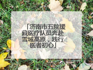 济南市五院援藏医疗队员奔赴雪域高原，践行医者初心