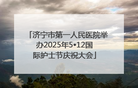 济宁市第一人民医院举办2025年5•12国际护士节庆祝大会