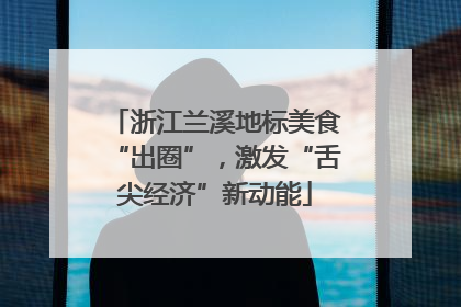 浙江兰溪地标美食“出圈”，激发“舌尖经济”新动能