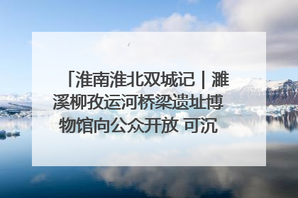 淮南淮北双城记｜濉溪柳孜运河桥梁遗址博物馆向公众开放 可沉浸式触摸历史