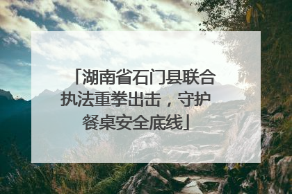 湖南省石门县联合执法重拳出击，守护餐桌安全底线