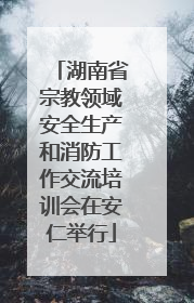 湖南省宗教领域安全生产和消防工作交流培训会在安仁举行