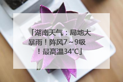 湖南天气：局地大暴雨！阵风7～9级！最高温34℃