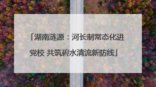 湖南涟源：河长制常态化进党校 共筑碧水清流新防线