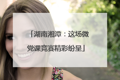 湖南湘潭：这场微党课竞赛精彩纷呈