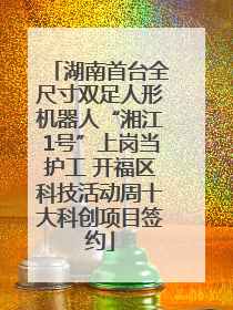 湖南首台全尺寸双足人形机器人“湘江1号”上岗当护工 开福区科技活动周十大科创项目签约