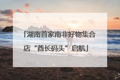 湖南首家南非好物集合店“酋长码头”启航