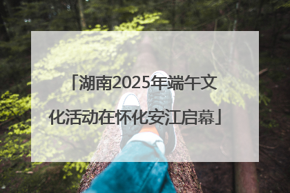 湖南2025年端午文化活动在怀化安江启幕