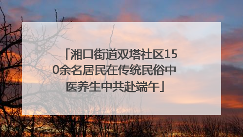 湘口街道双塔社区150余名居民在传统民俗中医养生中共赴端午