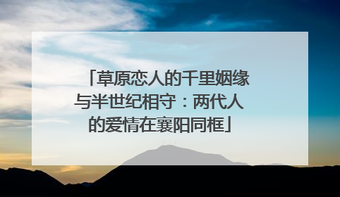 草原恋人的千里姻缘与半世纪相守：两代人的爱情在襄阳同框