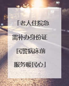 老人住院急需补办身份证 民警病床前服务暖民心