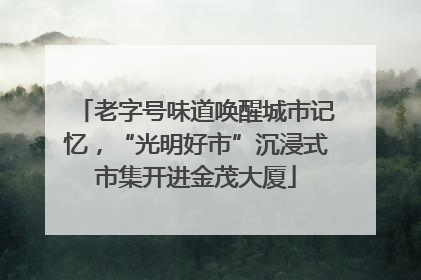 老字号味道唤醒城市记忆，“光明好市”沉浸式市集开进金茂大厦