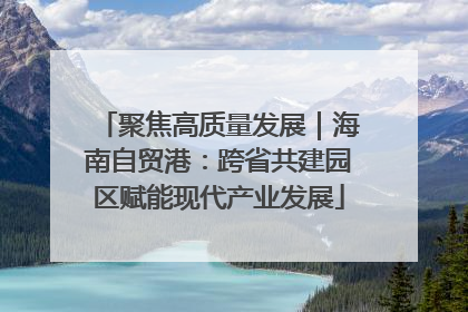 聚焦高质量发展｜海南自贸港：跨省共建园区赋能现代产业发展