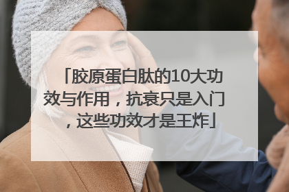 胶原蛋白肽的10大功效与作用，抗衰只是入门，这些功效才是王炸