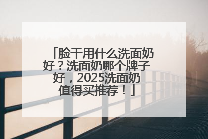 脸干用什么洗面奶好？洗面奶哪个牌子好，2025洗面奶值得买推荐！