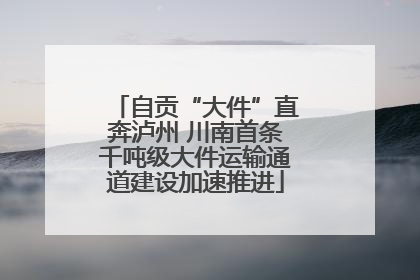 自贡“大件”直奔泸州 川南首条千吨级大件运输通道建设加速推进