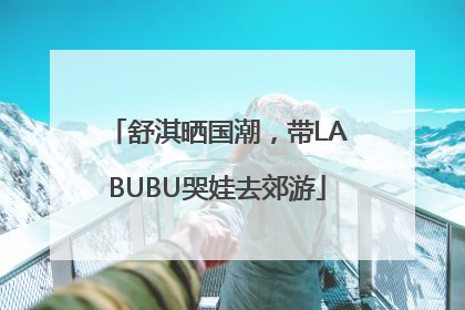 舒淇晒国潮，带LABUBU哭娃去郊游