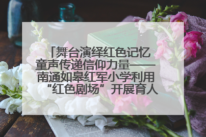 舞台演绎红色记忆 童声传递信仰力量——南通如皋红军小学利用“红色剧场”开展育人实践活动纪实