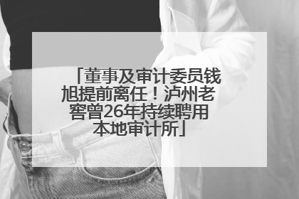 董事及审计委员钱旭提前离任！泸州老窖曾26年持续聘用本地审计所