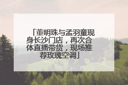 董明珠与孟羽童现身长沙门店，再次合体直播带货，现场推荐玫瑰空调
